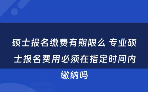 硕士报名缴费有期限么 专业硕士报名费用必须在指定时间内缴纳吗