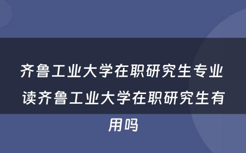 齐鲁工业大学在职研究生专业 读齐鲁工业大学在职研究生有用吗