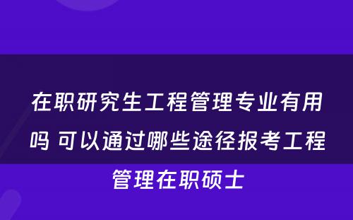 在职研究生工程管理专业有用吗 可以通过哪些途径报考工程管理在职硕士