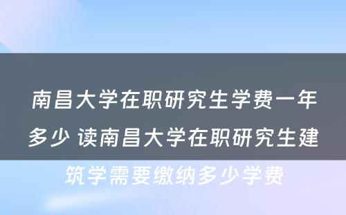 南昌大学在职研究生学费一年多少 读南昌大学在职研究生建筑学需要缴纳多少学费