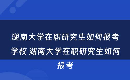 湖南大学在职研究生如何报考学校 湖南大学在职研究生如何报考