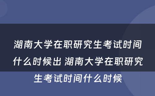 湖南大学在职研究生考试时间什么时候出 湖南大学在职研究生考试时间什么时候