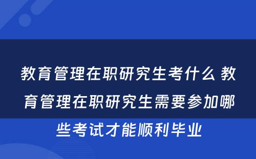 教育管理在职研究生考什么 教育管理在职研究生需要参加哪些考试才能顺利毕业