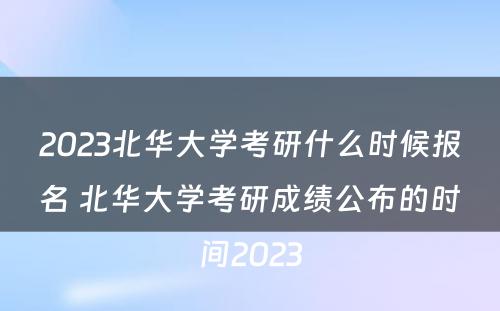 2023北华大学考研什么时候报名 北华大学考研成绩公布的时间2023