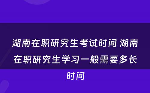 湖南在职研究生考试时间 湖南在职研究生学习一般需要多长时间