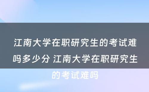 江南大学在职研究生的考试难吗多少分 江南大学在职研究生的考试难吗