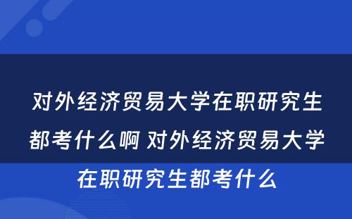 对外经济贸易大学在职研究生都考什么啊 对外经济贸易大学在职研究生都考什么