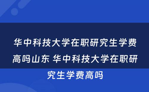 华中科技大学在职研究生学费高吗山东 华中科技大学在职研究生学费高吗