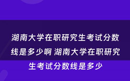 湖南大学在职研究生考试分数线是多少啊 湖南大学在职研究生考试分数线是多少