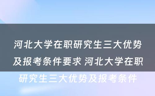 河北大学在职研究生三大优势及报考条件要求 河北大学在职研究生三大优势及报考条件