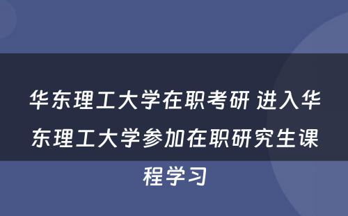 华东理工大学在职考研 进入华东理工大学参加在职研究生课程学习