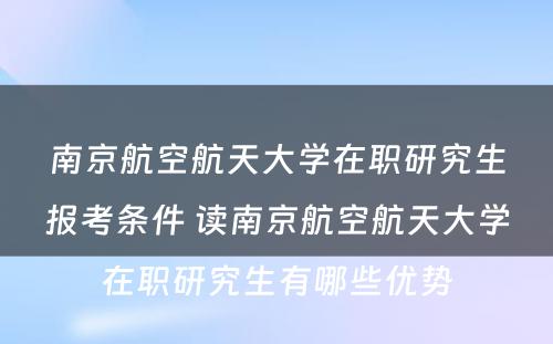 南京航空航天大学在职研究生报考条件 读南京航空航天大学在职研究生有哪些优势