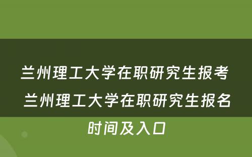 兰州理工大学在职研究生报考 兰州理工大学在职研究生报名时间及入口