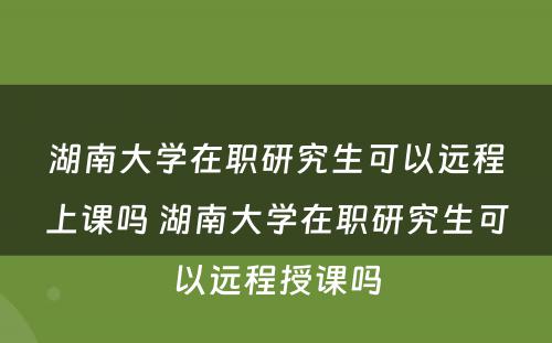 湖南大学在职研究生可以远程上课吗 湖南大学在职研究生可以远程授课吗