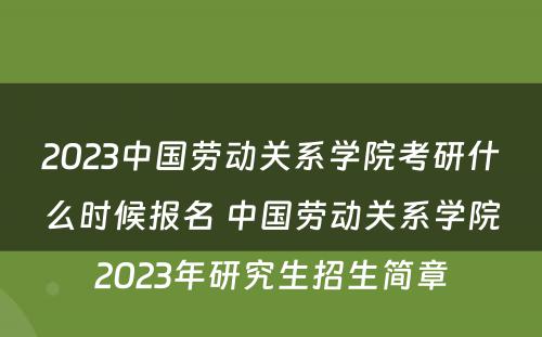 2023中国劳动关系学院考研什么时候报名 中国劳动关系学院2023年研究生招生简章