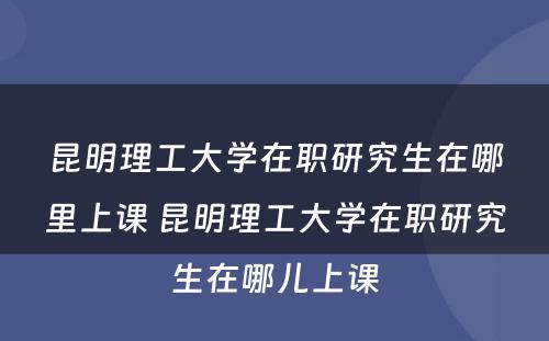 昆明理工大学在职研究生在哪里上课 昆明理工大学在职研究生在哪儿上课