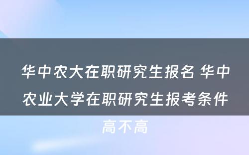 华中农大在职研究生报名 华中农业大学在职研究生报考条件高不高