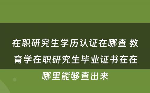 在职研究生学历认证在哪查 教育学在职研究生毕业证书在在哪里能够查出来