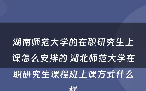 湖南师范大学的在职研究生上课怎么安排的 湖北师范大学在职研究生课程班上课方式什么样