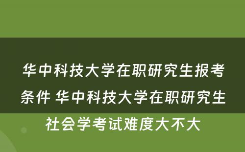 华中科技大学在职研究生报考条件 华中科技大学在职研究生社会学考试难度大不大