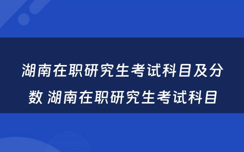 湖南在职研究生考试科目及分数 湖南在职研究生考试科目