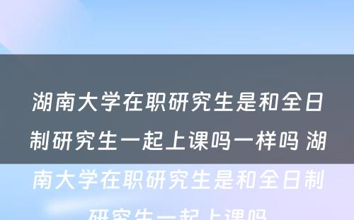 湖南大学在职研究生是和全日制研究生一起上课吗一样吗 湖南大学在职研究生是和全日制研究生一起上课吗