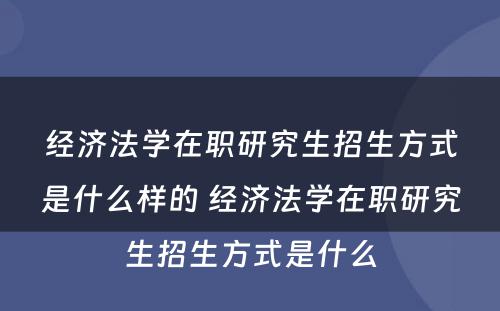 经济法学在职研究生招生方式是什么样的 经济法学在职研究生招生方式是什么