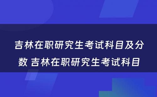 吉林在职研究生考试科目及分数 吉林在职研究生考试科目