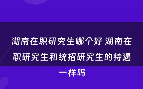 湖南在职研究生哪个好 湖南在职研究生和统招研究生的待遇一样吗