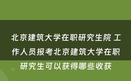 北京建筑大学在职研究生院 工作人员报考北京建筑大学在职研究生可以获得哪些收获