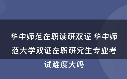 华中师范在职读研双证 华中师范大学双证在职研究生专业考试难度大吗