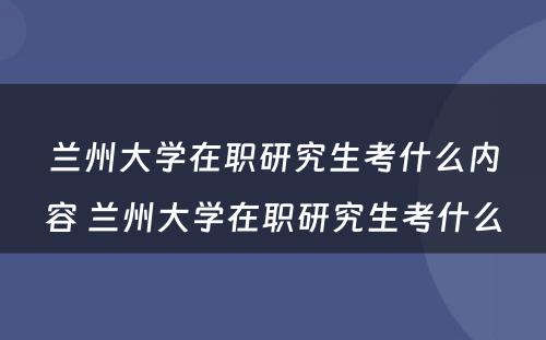 兰州大学在职研究生考什么内容 兰州大学在职研究生考什么