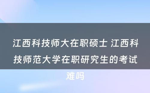 江西科技师大在职硕士 江西科技师范大学在职研究生的考试难吗