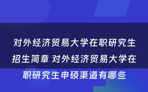 对外经济贸易大学在职研究生招生简章 对外经济贸易大学在职研究生申硕渠道有哪些