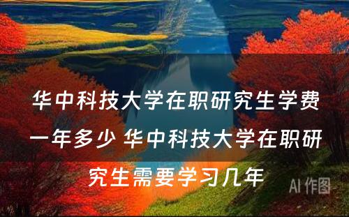 华中科技大学在职研究生学费一年多少 华中科技大学在职研究生需要学习几年