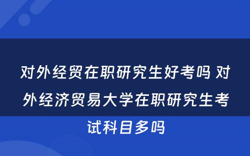 对外经贸在职研究生好考吗 对外经济贸易大学在职研究生考试科目多吗