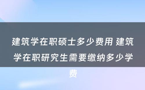 建筑学在职硕士多少费用 建筑学在职研究生需要缴纳多少学费