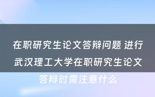 在职研究生论文答辩问题 进行武汉理工大学在职研究生论文答辩时需注意什么