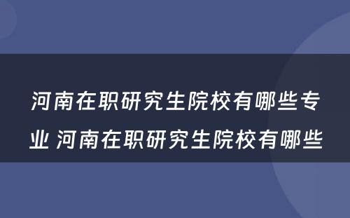 河南在职研究生院校有哪些专业 河南在职研究生院校有哪些