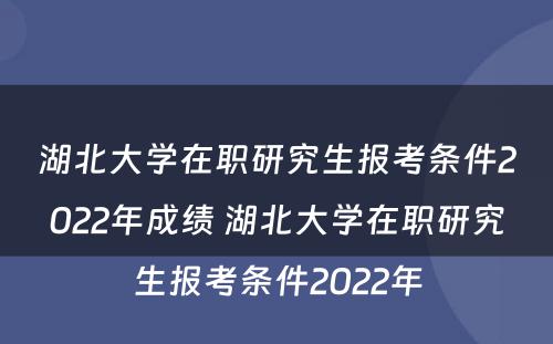 湖北大学在职研究生报考条件2022年成绩 湖北大学在职研究生报考条件2022年