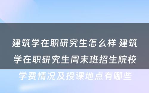 建筑学在职研究生怎么样 建筑学在职研究生周末班招生院校学费情况及授课地点有哪些