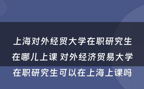 上海对外经贸大学在职研究生在哪儿上课 对外经济贸易大学在职研究生可以在上海上课吗