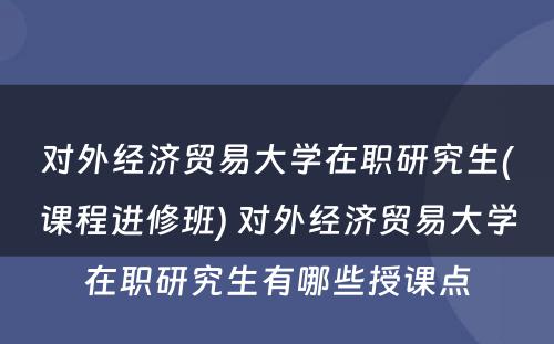 对外经济贸易大学在职研究生(课程进修班) 对外经济贸易大学在职研究生有哪些授课点