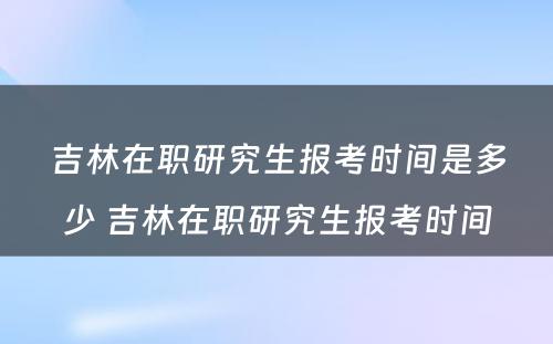 吉林在职研究生报考时间是多少 吉林在职研究生报考时间