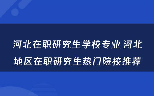 河北在职研究生学校专业 河北地区在职研究生热门院校推荐