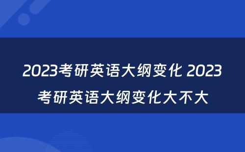 2023考研英语大纲变化 2023考研英语大纲变化大不大