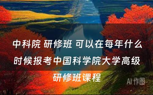 中科院 研修班 可以在每年什么时候报考中国科学院大学高级研修班课程