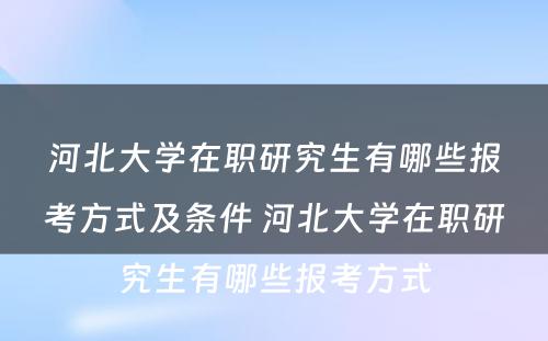 河北大学在职研究生有哪些报考方式及条件 河北大学在职研究生有哪些报考方式