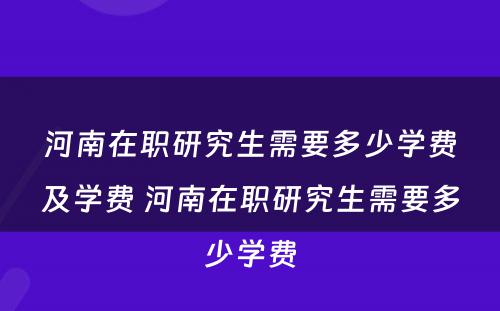 河南在职研究生需要多少学费及学费 河南在职研究生需要多少学费