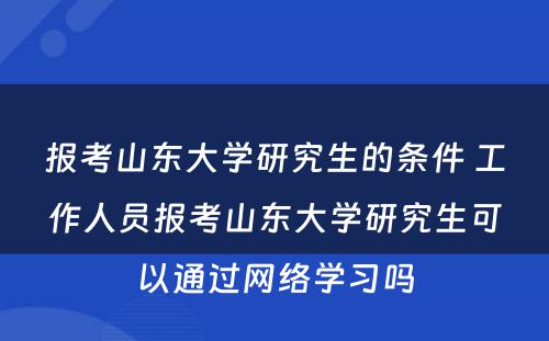 报考山东大学研究生的条件 工作人员报考山东大学研究生可以通过网络学习吗